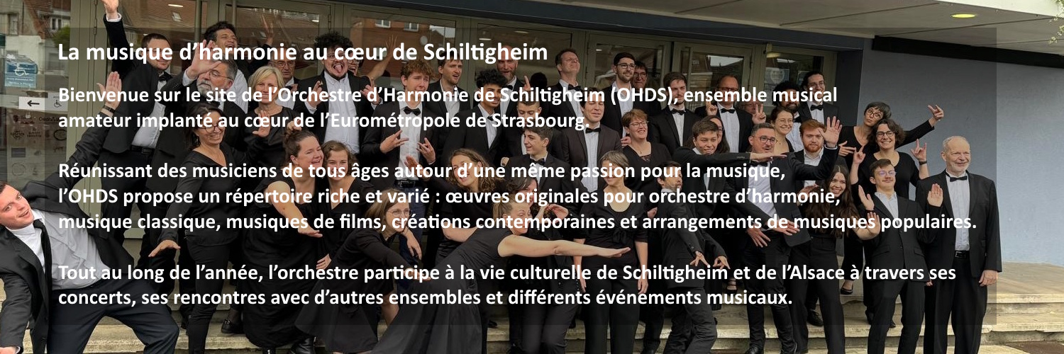 La musique d’harmonie au cœur de Schiltigheim. Bienvenue sur le site de l’Orchestre d’Harmonie de Schiltigheim (OHDS), ensemble musical amateur implanté au cœur de l’Eurométropole de Strasbourg. Réunissant des musiciens de tous âges autour d’une même passion pour la musique, l’OHDS propose un répertoire riche et varié : œuvres originales pour orchestre d’harmonie, musique classique, musiques de films, créations contemporaines et arrangements de musiques populaires. Tout au long de l’année, l’orchestre participe à la vie culturelle de Schiltigheim et de l’Alsace à travers ses concerts, ses rencontres avec d’autres ensembles et différents événements musicaux.